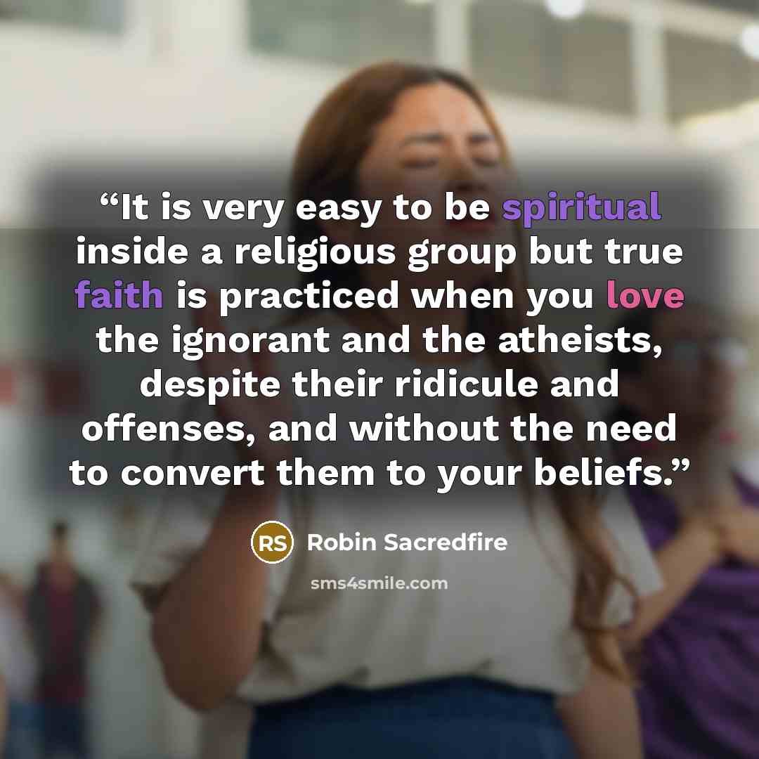 “It is very easy to be spiritual inside a religious group but true faith is practiced when you love the ignorant and the atheists, despite their ridicule and offenses, and without the need to convert them to your beliefs.” quote by Robin Sacredfire