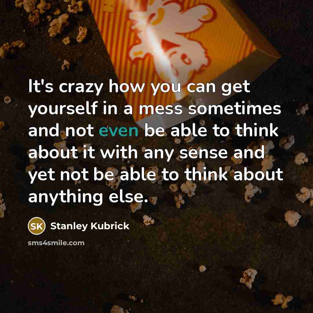 “It's crazy how you can get yourself in a mess sometimes and not even be able to think about it with any sense and yet not be able to think about anything else.” quote by Stanley Kubrick