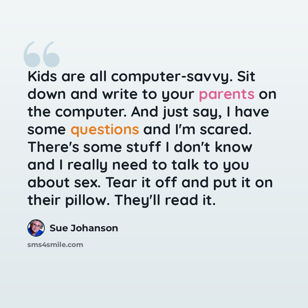“Kids are all computer-savvy. Sit down and write to your parents on the computer. And just say, I have some questions and I'm scared. There's some stuff I don't know and I really need to talk to you about sex. Tear it off and put it on their pillow. They'll read it.” quote by Sue Johanson
