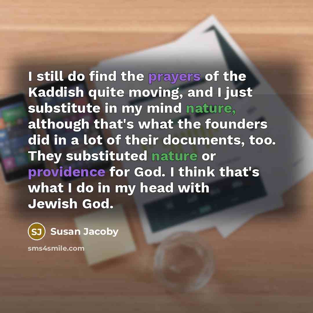 “I still do find the prayers of the Kaddish quite moving, and I just substitute in my mind nature, although that's what the founders did in a lot of their documents, too. They substituted nature or providence for God. I think that's what I do in my head with Jewish God.” quote by Susan Jacoby