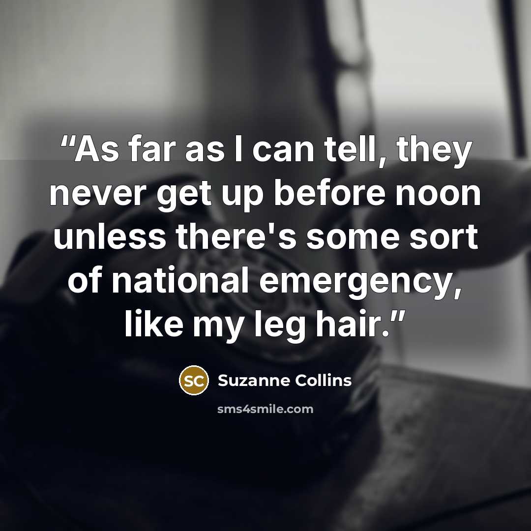 “As far as I can tell, they never get up before noon unless there's some sort of national emergency, like my leg hair.” quote by Suzanne Collins