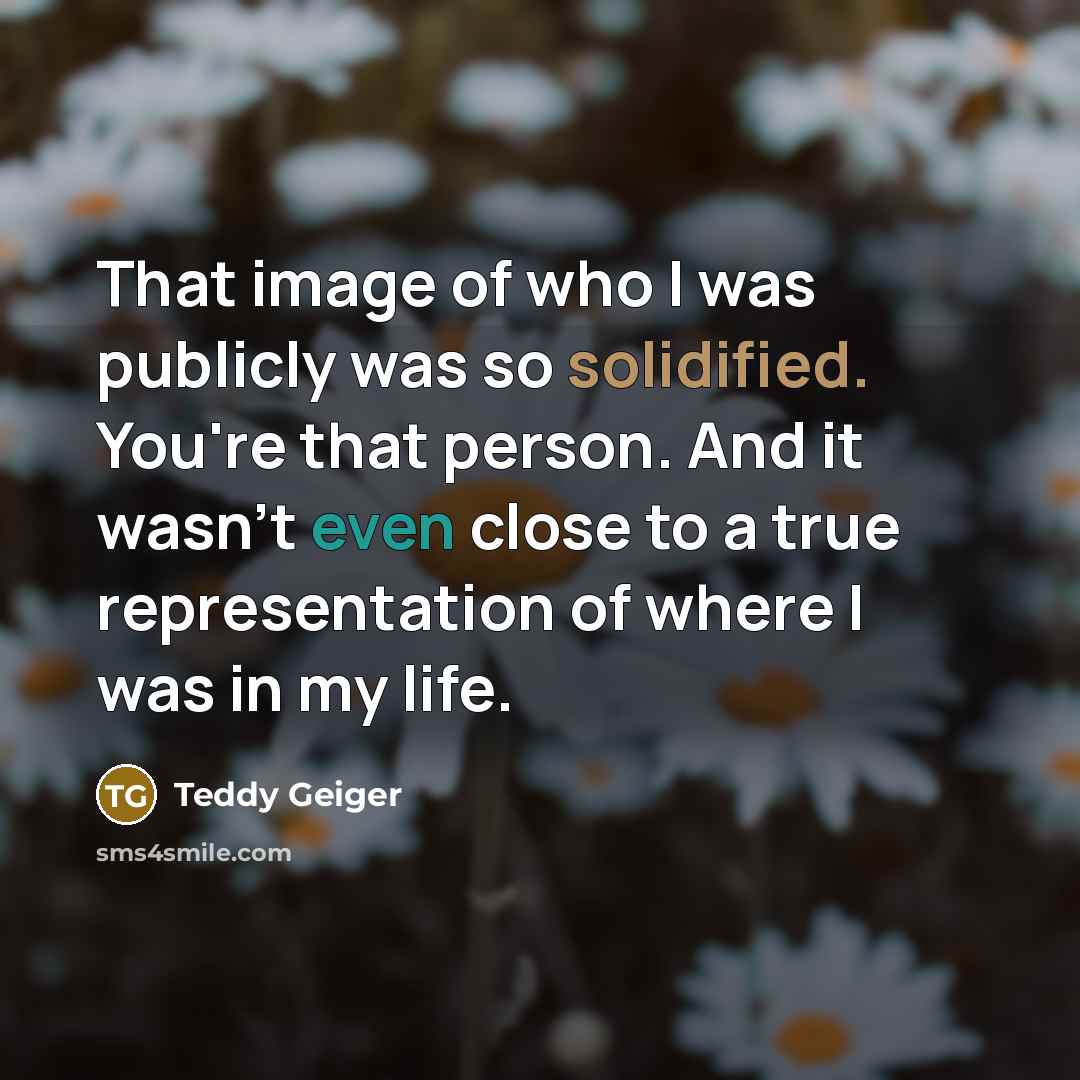“That image of who I was publicly was so solidified. You're that person. And it wasn't even close to a true representation of where I was in my life.” quote by Teddy Geiger