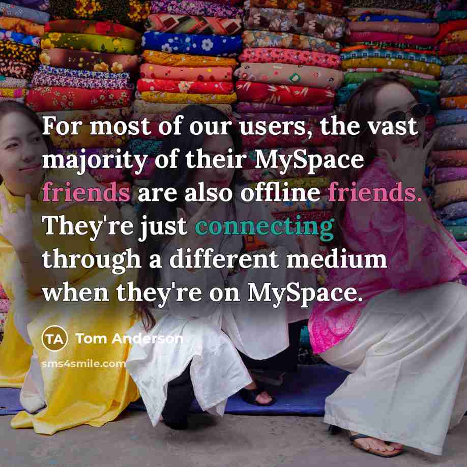 “For most of our users, the vast majority of their MySpace friends are also offline friends. They're just connecting through a different medium when they're on MySpace.” quote by Tom Anderson