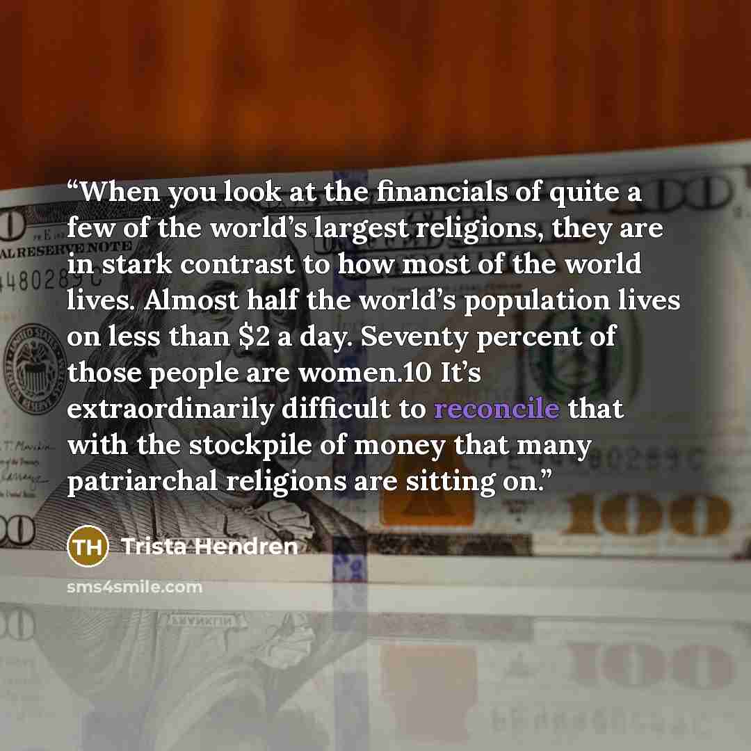 “When you look at the financials of quite a few of the world’s largest religions, they are in stark contrast to how most of the world lives. Almost half the world’s population lives on less than $2 a day. Seventy percent of those people are women.10 It’s extraordinarily difficult to reconcile that…” quote by Trista Hendren