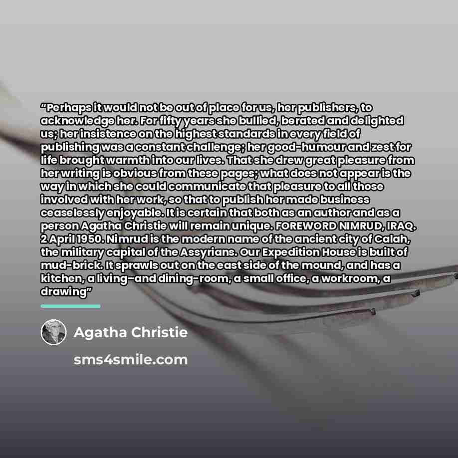 “Perhaps it would not be out of place for us, her publishers, to acknowledge her. For fifty years she bullied, berated and delighted us; her insistence on the highest standards in every field of publishing was a constant challenge; her good-humour and zest for life brought warmth into our lives…” quote by Agatha Christie