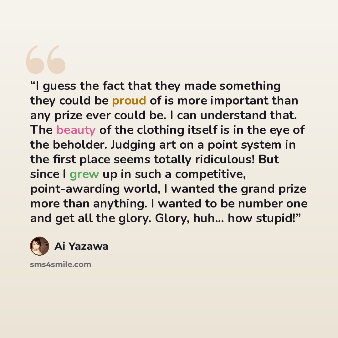 “I guess the fact that they made something they could be proud of is more important than any prize ever could be. I can understand that. The beauty of the clothing itself is in the eye of the beholder. Judging art on a point system in the first place seems totally ridiculous! But since I grew up in…” quote by Ai Yazawa
