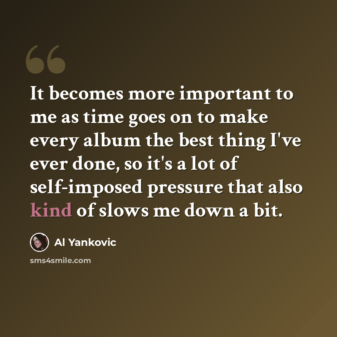 “It becomes more important to me as time goes on to make every album the best thing I've ever done, so it's a lot of self-imposed pressure that also kind of slows me down a bit.” quote by Al Yankovic