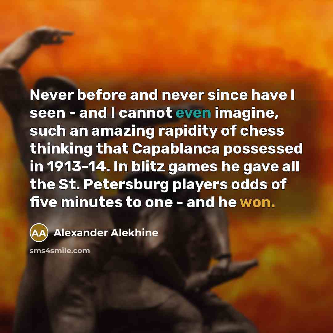 “Never before and never since have I seen - and I cannot even imagine, such an amazing rapidity of chess thinking that Capablanca possessed in 1913-14. In blitz games he gave all the St. Petersburg players odds of five minutes to one - and he won.” quote by Alexander Alekhine