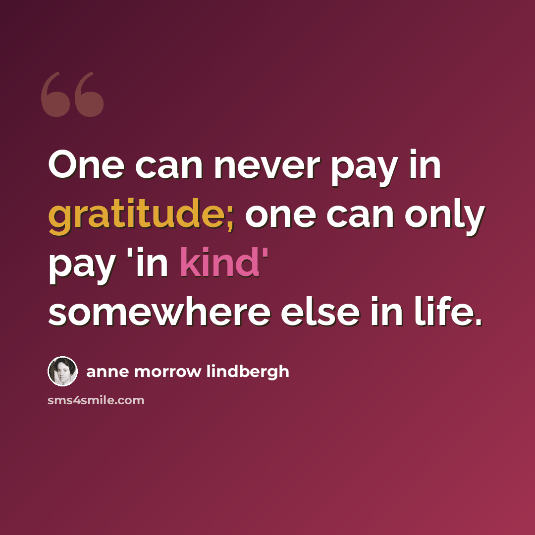 “One can never pay in gratitude; one can only pay 'in kind' somewhere else in life.” quote by Anne Morrow Lindbergh