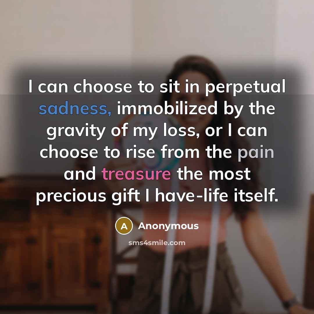 “I can choose to sit in perpetual sadness, immobilized by the gravity of my loss, or I can choose to rise from the pain and treasure the most precious gift I have-life itself.” quote by Anonymous