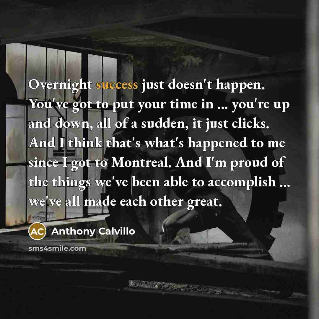 “Overnight success just doesn't happen. You've got to put your time in ... you're up and down, all of a sudden, it just clicks. And I think that's what's happened to me since I got to Montreal. And I'm proud of the things we've been able to accomplish ... we've all made each other great.” quote by Anthony Calvillo
