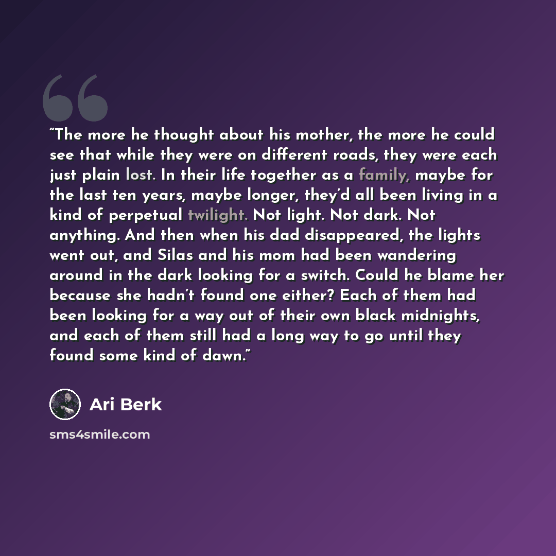 “The more he thought about his mother, the more he could see that while they were on different roads, they were each just plain lost. In their life together as a family, maybe for the last ten years, maybe longer, they’d all been living in a kind of perpetual twilight. Not light. Not dark. Not…” quote by Ari Berk
