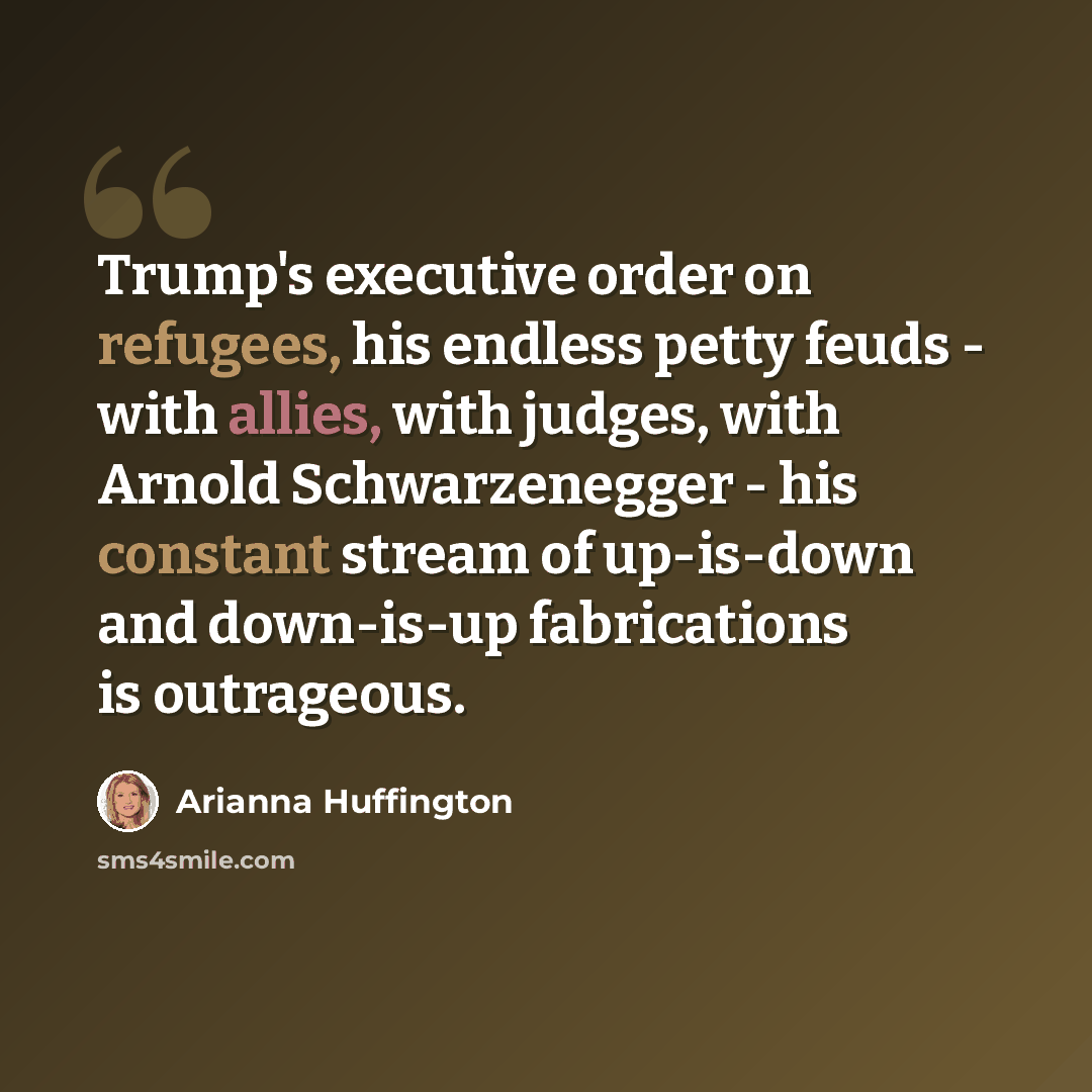 “Trump's executive order on refugees, his endless petty feuds - with allies, with judges, with Arnold Schwarzenegger - his constant stream of up-is-down and down-is-up fabrications is outrageous.” quote by Arianna Huffington