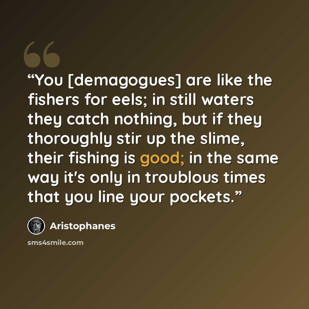 “You [demagogues] are like the fishers for eels; in still waters they catch nothing, but if they thoroughly stir up the slime, their fishing is good; in the same way it's only in troublous times that you line your pockets.” quote by Aristophanes