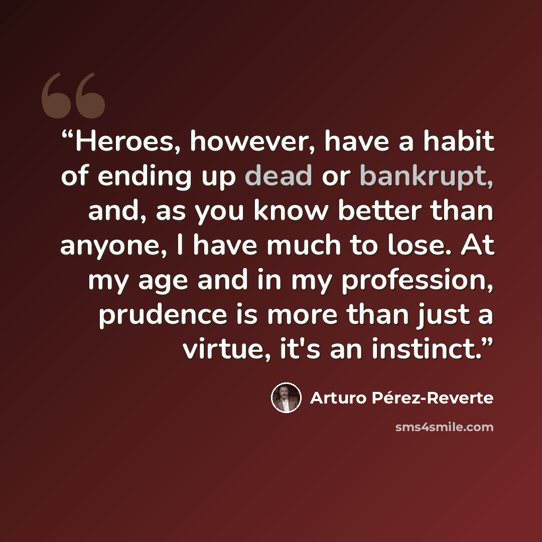 “Heroes, however, have a habit of ending up dead or bankrupt, and, as you know better than anyone, I have much to lose. At my age and in my profession, prudence is more than just a virtue, it's an instinct.” quote by Arturo Pérez-Reverte