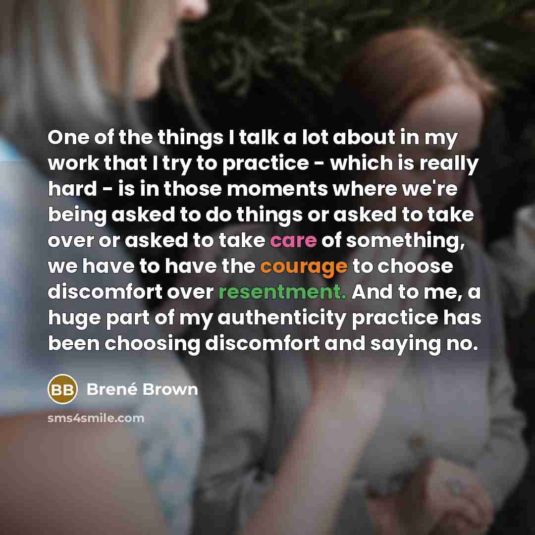 “One of the things I talk a lot about in my work that I try to practice - which is really hard - is in those moments where we're being asked to do things or asked to take over or asked to take care of something, we have to have the courage to choose discomfort over resentment. And to me, a huge…” quote by Brené Brown