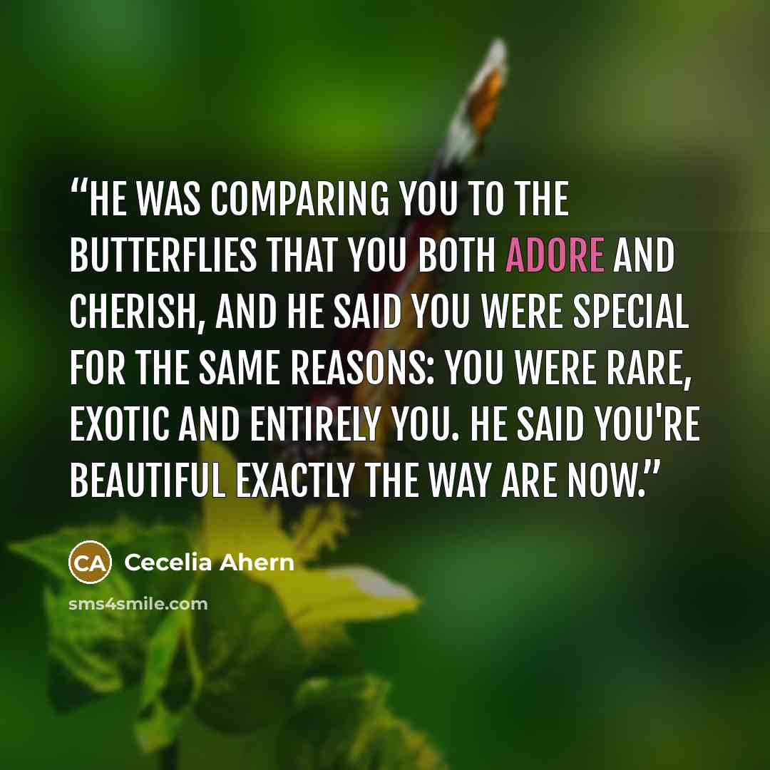 “He was comparing you to the butterflies that you both adore and cherish, and he said you were special for the same reasons: you were rare, exotic and entirely you. He said you're beautiful exactly the way are now.” quote by Cecelia Ahern