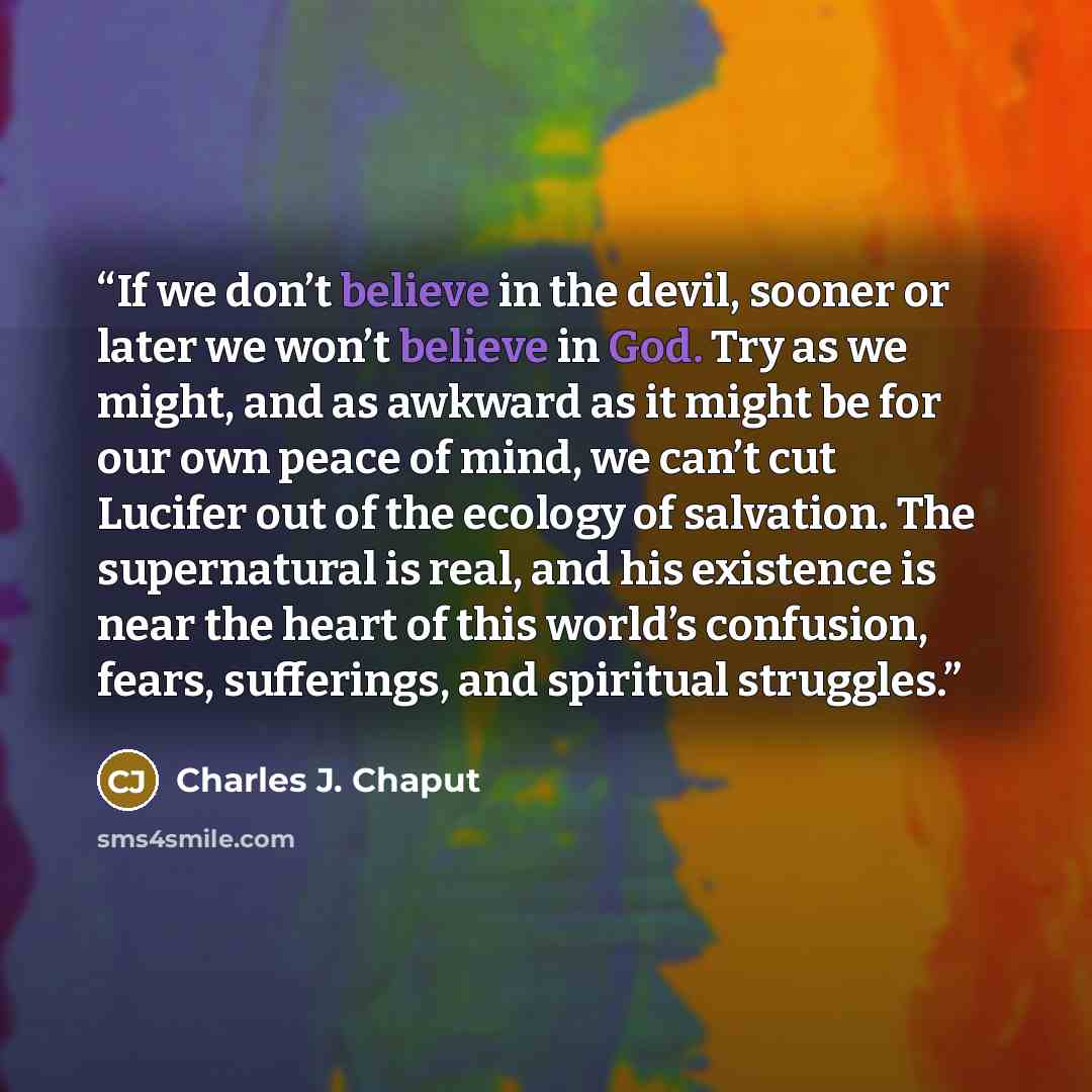 “If we don’t believe in the devil, sooner or later we won’t believe in God. Try as we might, and as awkward as it might be for our own peace of mind, we can’t cut Lucifer out of the ecology of salvation. The supernatural is real, and his existence is near the heart of this world’s confusion, fears…” quote by Charles J. Chaput