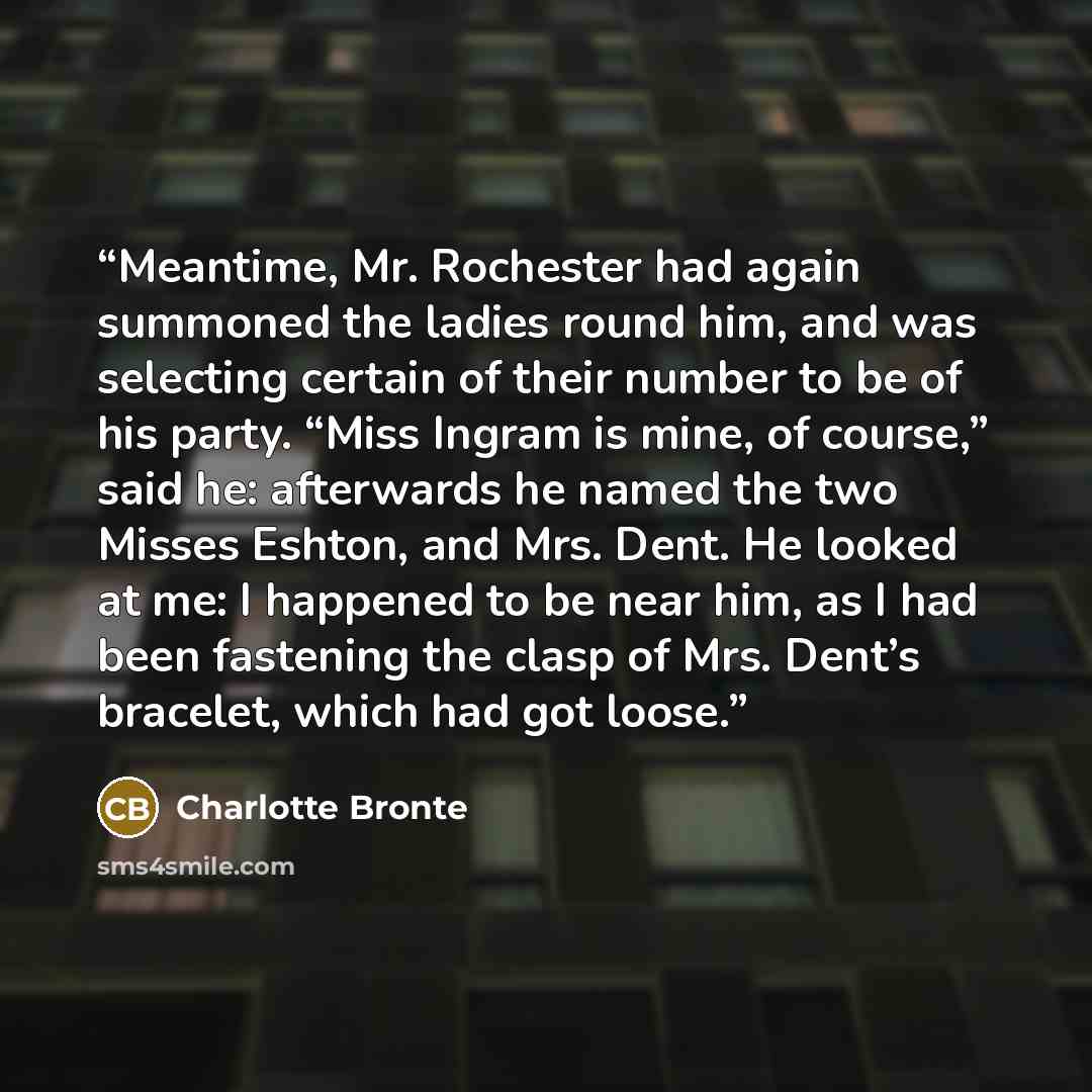 “Meantime, Mr. Rochester had again summoned the ladies round him, and was selecting certain of their number to be of his party. “Miss Ingram is mine, of course,” said he: afterwards he named the two Misses Eshton, and Mrs. Dent. He looked at me: I happened to be near him, as I had been fastening…” quote by Charlotte Brontë