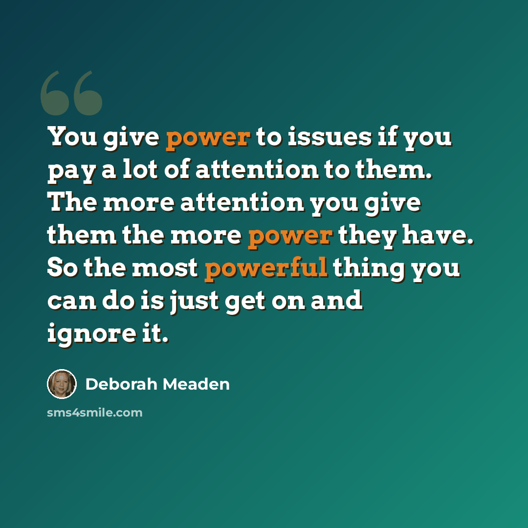 “You give power to issues if you pay a lot of attention to them. The more attention you give them the more power they have. So the most powerful thing you can do is just get on and ignore it.” quote by Deborah Meaden