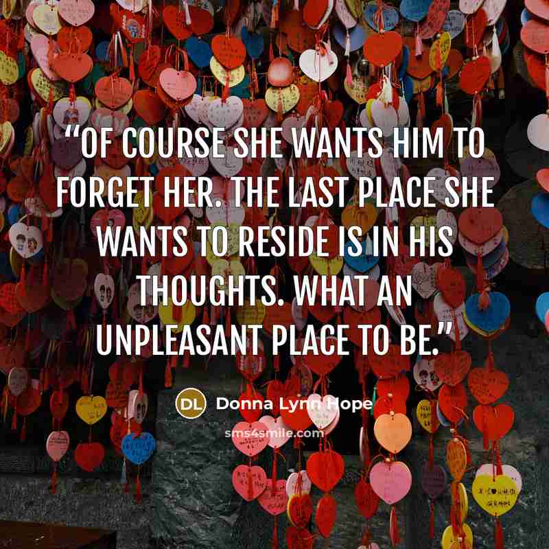“Of course she wants him to forget her. The last place she wants to reside is in his thoughts. What an unpleasant place to be.” quote by Donna Lynn Hope