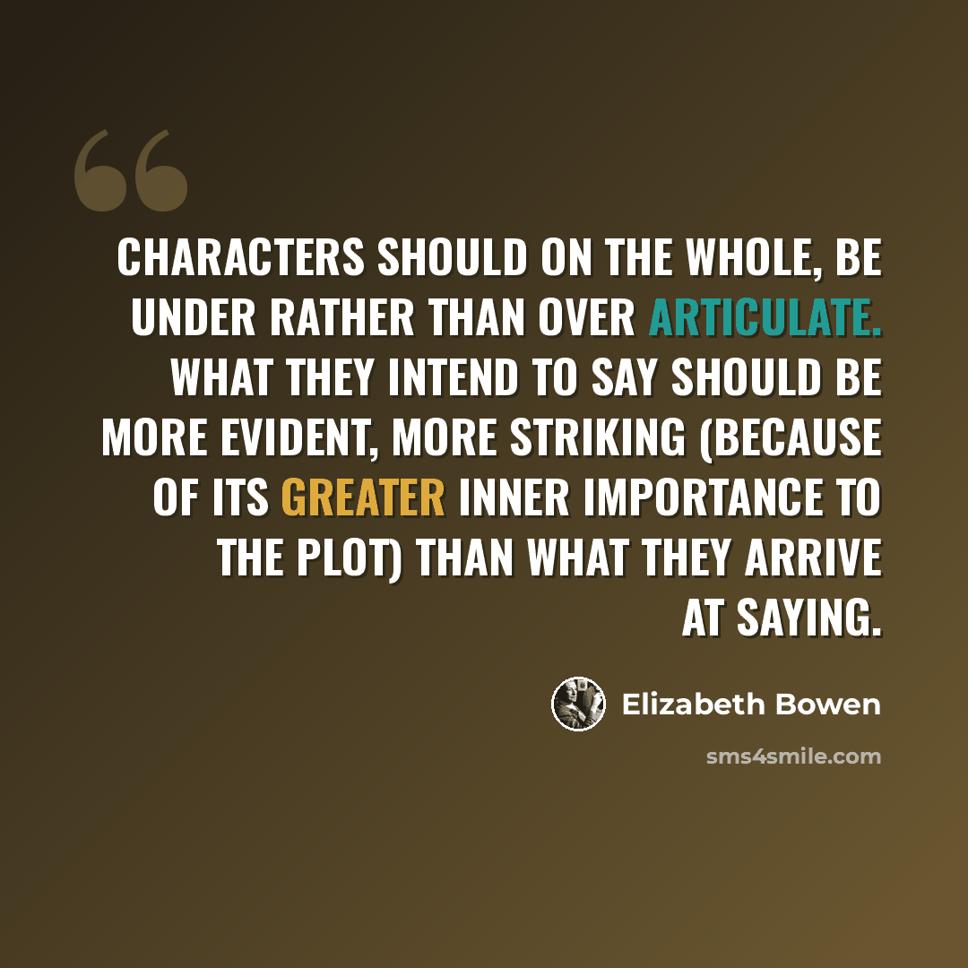 “Characters should on the whole, be under rather than over articulate. What they intend to say should be more evident, more striking (because of its greater inner importance to the plot) than what they arrive at saying.” quote by Elizabeth Bowen