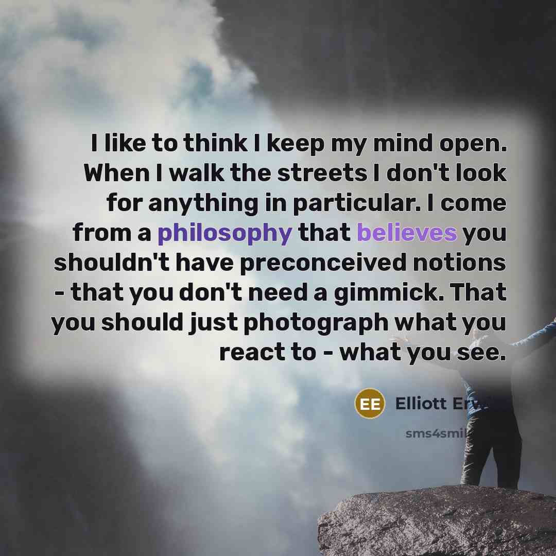 “I like to think I keep my mind open. When I walk the streets I don't look for anything in particular. I come from a philosophy that believes you shouldn't have preconceived notions - that you don't need a gimmick. That you should just photograph what you react to - what you see.” quote by Elliott Erwitt