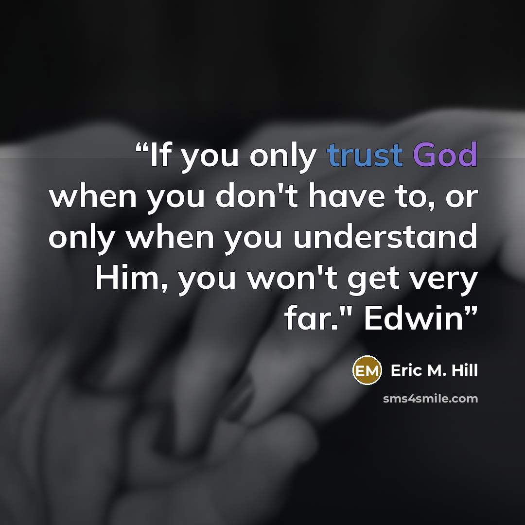 “If you only trust God when you don't have to, or only when you understand Him, you won't get very far." Edwin” quote by Eric M. Hill