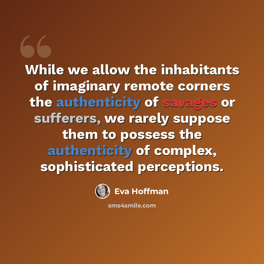 “While we allow the inhabitants of imaginary remote corners the authenticity of savages or sufferers, we rarely suppose them to possess the authenticity of complex, sophisticated perceptions.” quote by Eva Hoffman