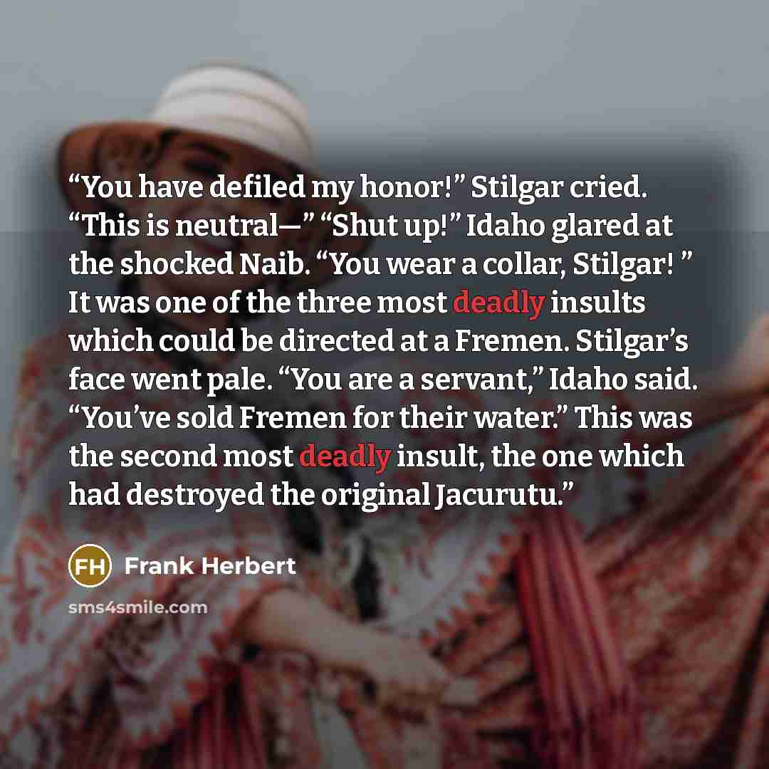 “You have defiled my honor!” Stilgar cried. “This is neutral—” “Shut up!” Idaho glared at the shocked Naib. “You wear a collar, Stilgar! ” It was one of the three most deadly insults which could be directed at a Fremen. Stilgar’s face went pale. “You are a servant,” Idaho said. “You’ve sold Fremen…” quote by Frank Herbert