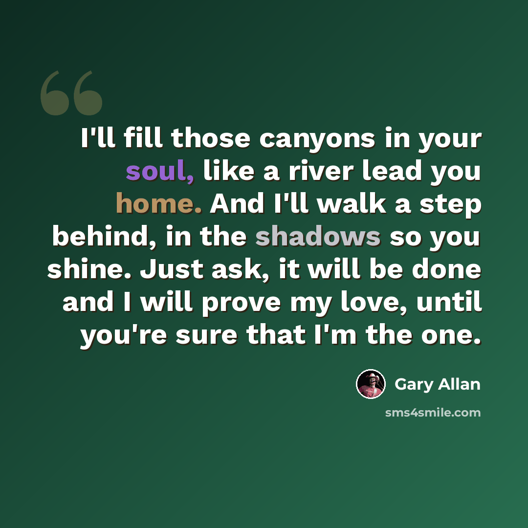 “I'll fill those canyons in your soul, like a river lead you home. And I'll walk a step behind, in the shadows so you shine. Just ask, it will be done and I will prove my love, until you're sure that I'm the one.” quote by Gary Allan