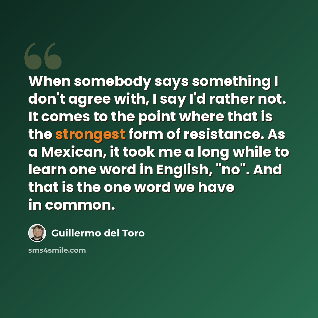 “When somebody says something I don't agree with, I say I'd rather not. It comes to the point where that is the strongest form of resistance. As a Mexican, it took me a long while to learn one word in English, "no". And that is the one word we have in common.” quote by Guillermo del Toro