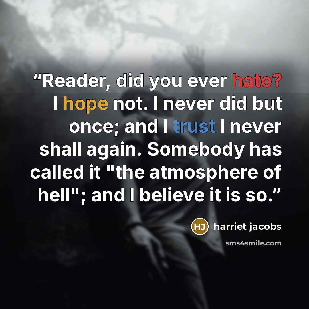 “Reader, did you ever hate? I hope not. I never did but once; and I trust I never shall again. Somebody has called it "the atmosphere of hell"; and I believe it is so.” quote by Harriet Jacobs