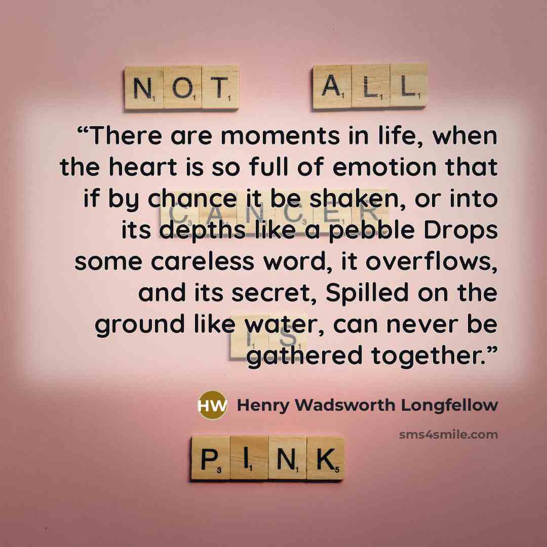 “There are moments in life, when the heart is so full of emotion that if by chance it be shaken, or into its depths like a pebble Drops some careless word, it overflows, and its secret, Spilled on the ground like water, can never be gathered together.” quote by Henry Wadsworth Longfellow