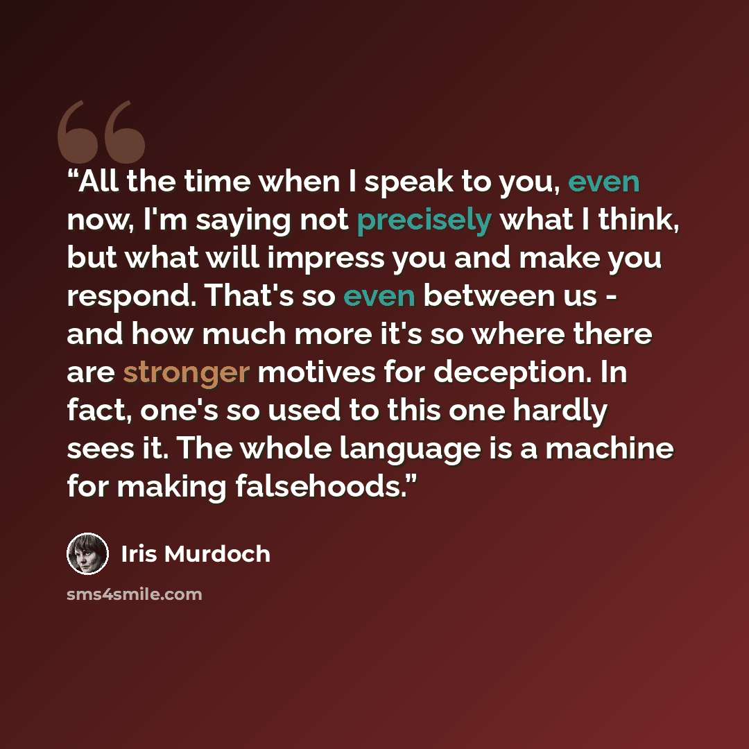 “All the time when I speak to you, even now, I'm saying not precisely what I think, but what will impress you and make you respond. That's so even between us - and how much more it's so where there are stronger motives for deception. In fact, one's so used to this one hardly sees it. The whole…” quote by Iris Murdoch