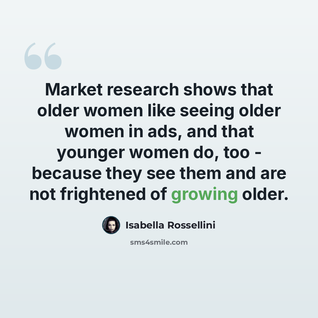 “Market research shows that older women like seeing older women in ads, and that younger women do, too - because they see them and are not frightened of growing older.” quote by Isabella Rossellini