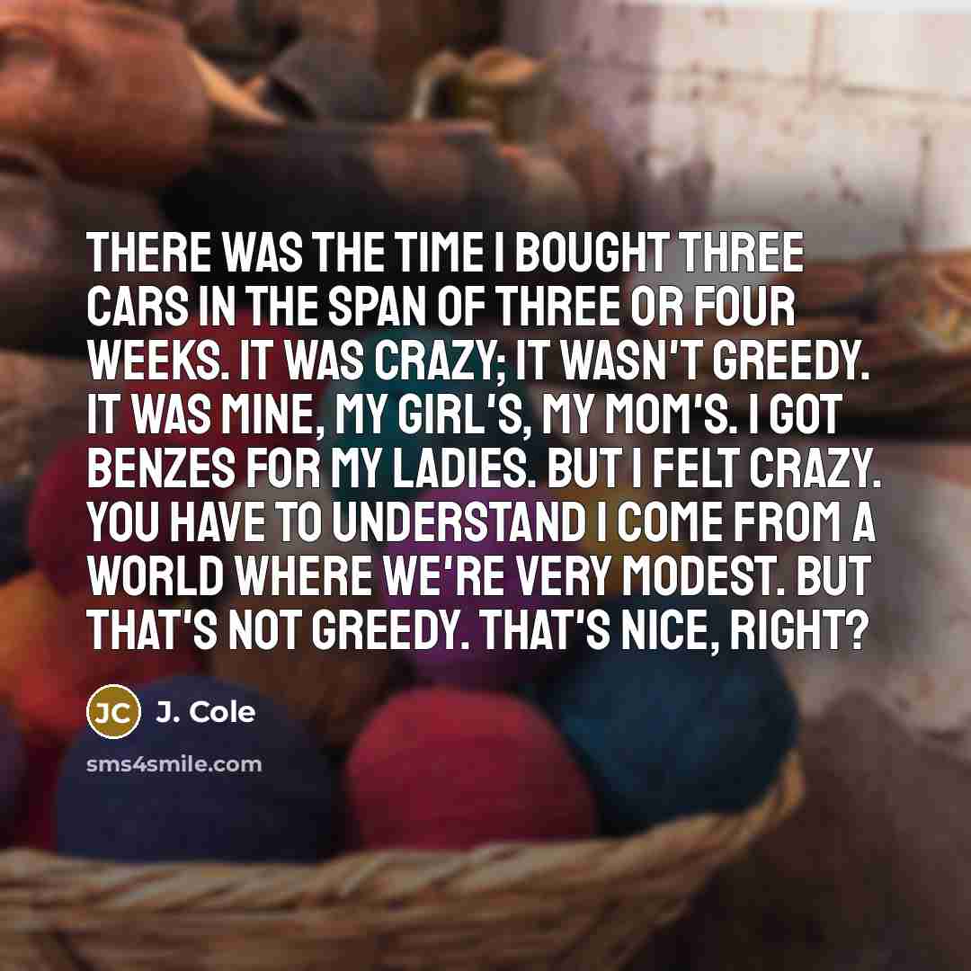 “There was the time I bought three cars in the span of three or four weeks. It was crazy; it wasn't greedy. It was mine, my girl's, my mom's. I got Benzes for my ladies. But I felt crazy. You have to understand I come from a world where we're very modest. But that's not greedy. That's nice, right?” quote by J. Cole