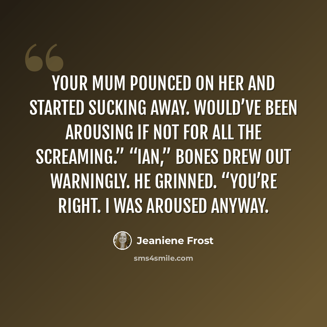 “Your mum pounced on her and started sucking away. Would’ve been arousing if not for all the screaming.” “Ian,” Bones drew out warningly. He grinned. “You’re right. I was aroused anyway.” quote by Jeaniene Frost