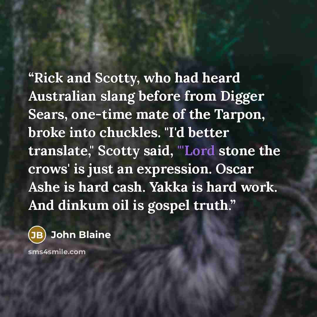 “Rick and Scotty, who had heard Australian slang before from Digger Sears, one-time mate of the Tarpon, broke into chuckles. "I'd better translate," Scotty said, "'Lord stone the crows' is just an expression. Oscar Ashe is hard cash. Yakka is hard work. And dinkum oil is gospel truth.” quote by John Blaine