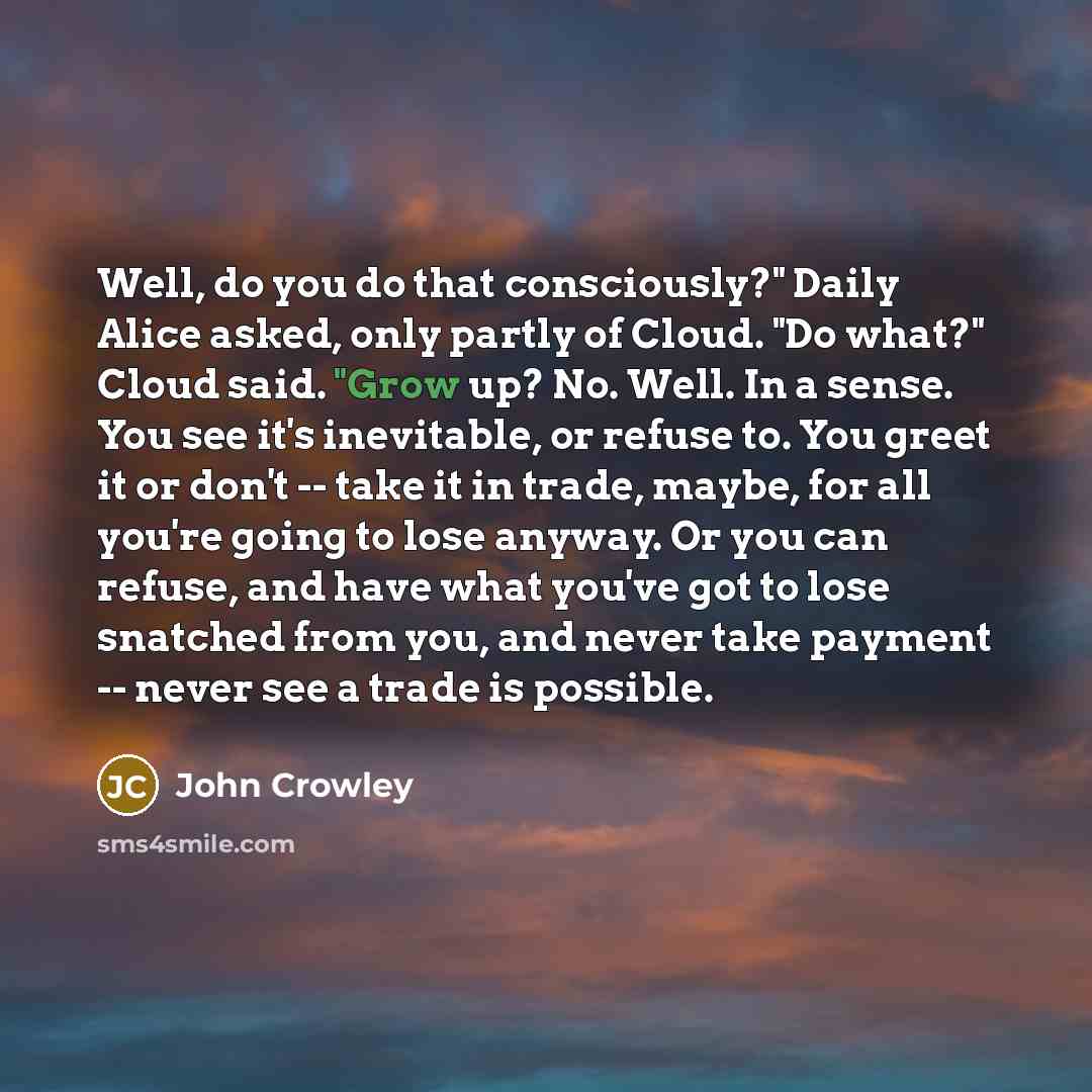 “Well, do you do that consciously?" Daily Alice asked, only partly of Cloud. "Do what?" Cloud said. "Grow up? No. Well. In a sense. You see it's inevitable, or refuse to. You greet it or don't -- take it in trade, maybe, for all you're going to lose anyway. Or you can refuse, and have what you've…” quote by John Crowley
