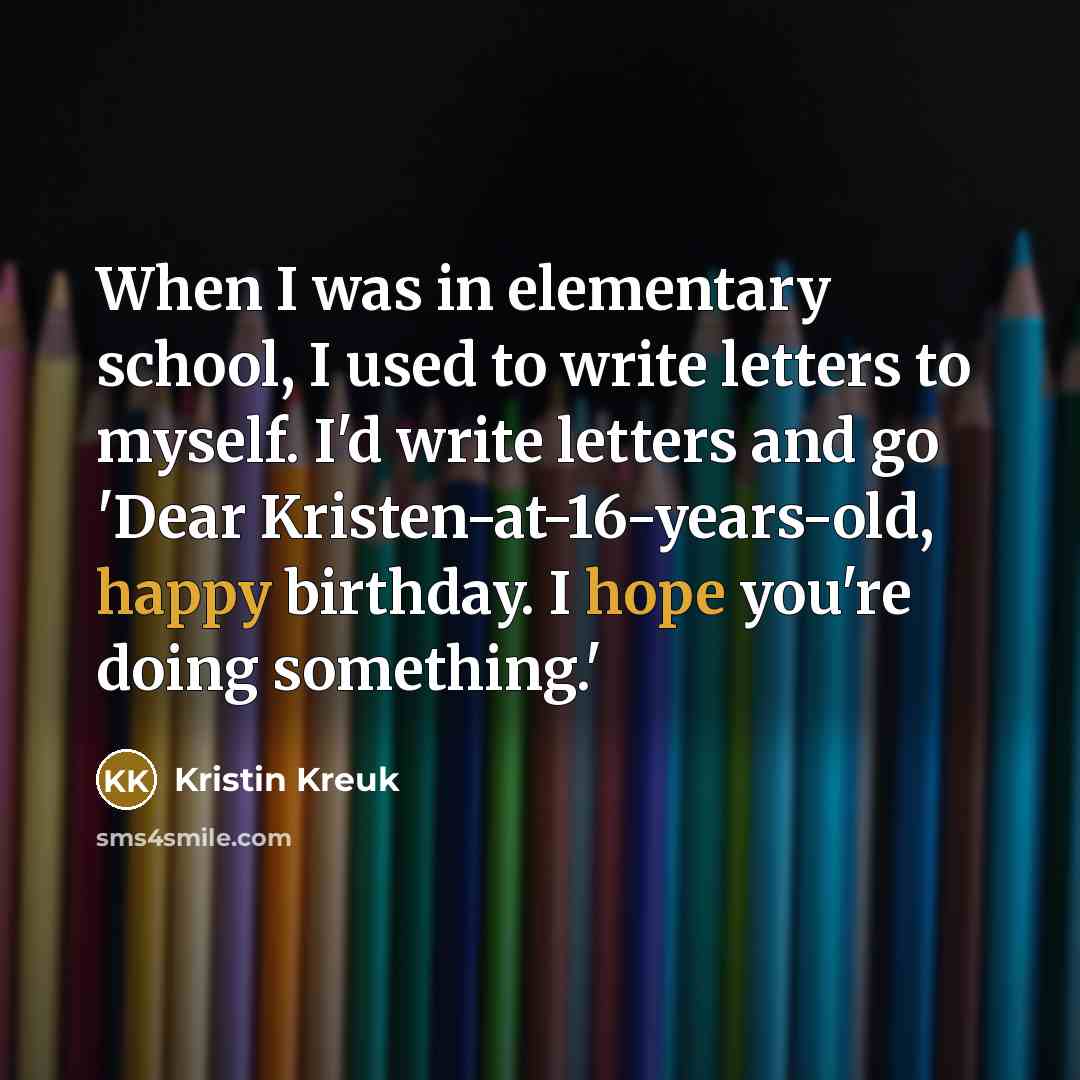 “When I was in elementary school, I used to write letters to myself. I'd write letters and go 'Dear Kristen-at-16-years-old, happy birthday. I hope you're doing something.'” quote by Kristin Kreuk