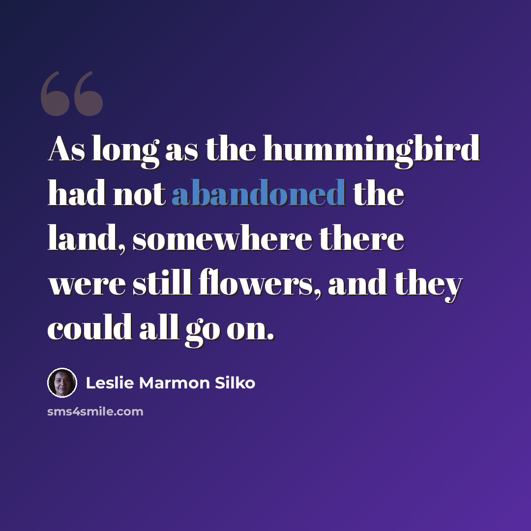 “As long as the hummingbird had not abandoned the land, somewhere there were still flowers, and they could all go on.” quote by Leslie Marmon Silko
