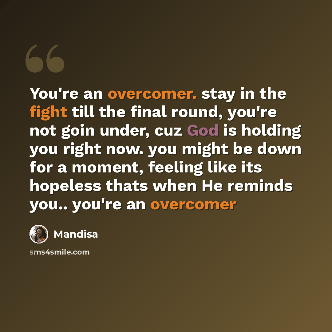 “You're an overcomer. stay in the fight till the final round, you're not goin under, cuz God is holding you right now. you might be down for a moment, feeling like its hopeless thats when He reminds you.. you're an overcomer” quote by Mandisa