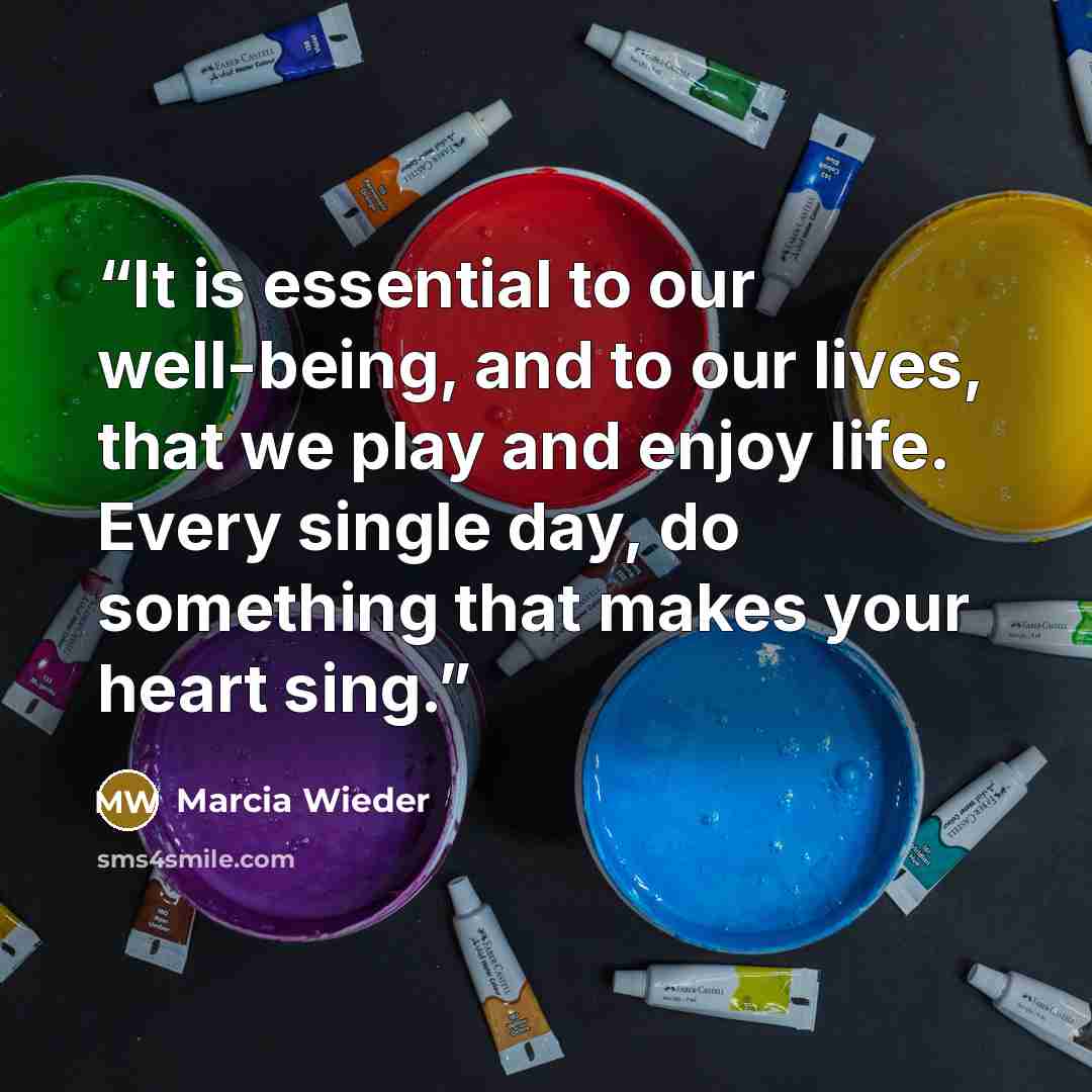 “It is essential to our well-being, and to our lives, that we play and enjoy life. Every single day, do something that makes your heart sing.” quote by Marcia Wieder