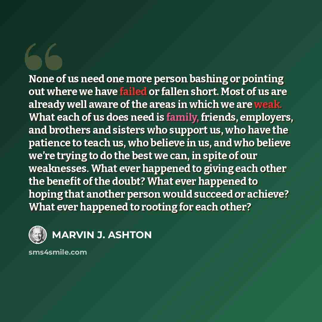 “None of us need one more person bashing or pointing out where we have failed or fallen short. Most of us are already well aware of the areas in which we are weak. What each of us does need is family, friends, employers, and brothers and sisters who support us, who have the patience to teach us…” quote by Marvin J. Ashton