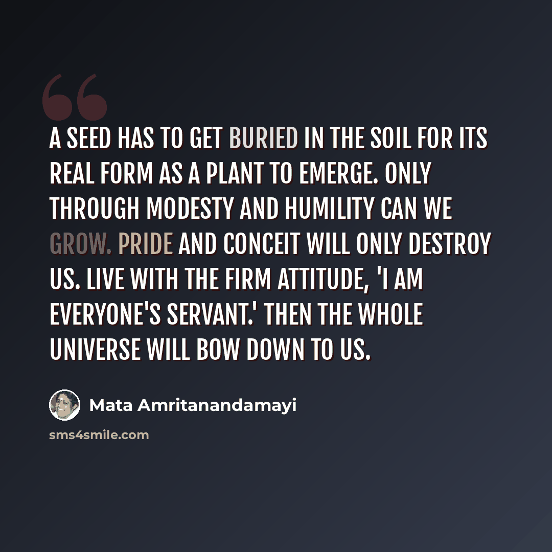 “A seed has to get buried in the soil for its real form as a plant to emerge. Only through modesty and humility can we grow. Pride and conceit will only destroy us. Live with the firm attitude, 'I am everyone's servant.' Then the whole universe will bow down to us.” quote by Mata Amritanandamayi