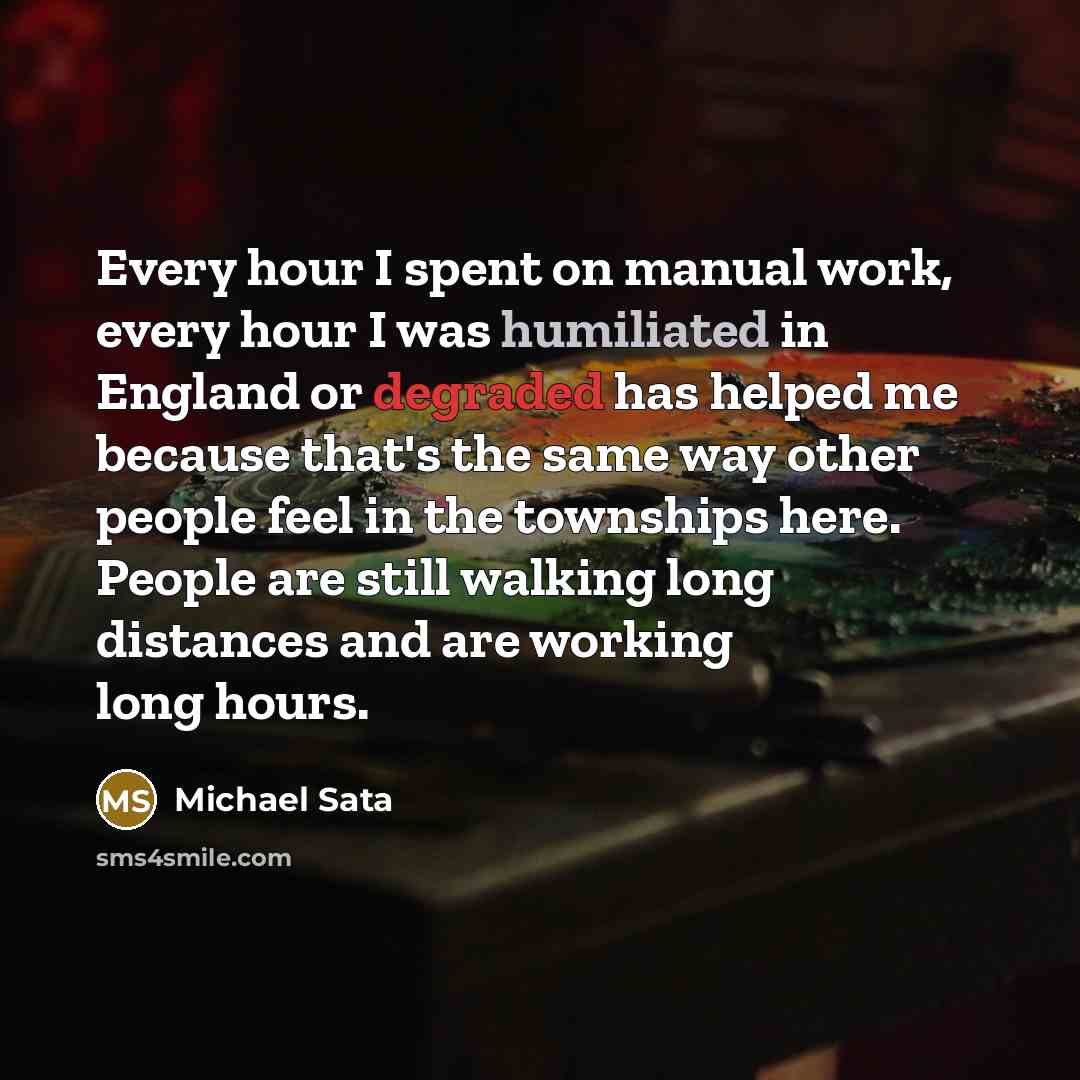 “Every hour I spent on manual work, every hour I was humiliated in England or degraded has helped me because that's the same way other people feel in the townships here. People are still walking long distances and are working long hours.” quote by Michael Sata