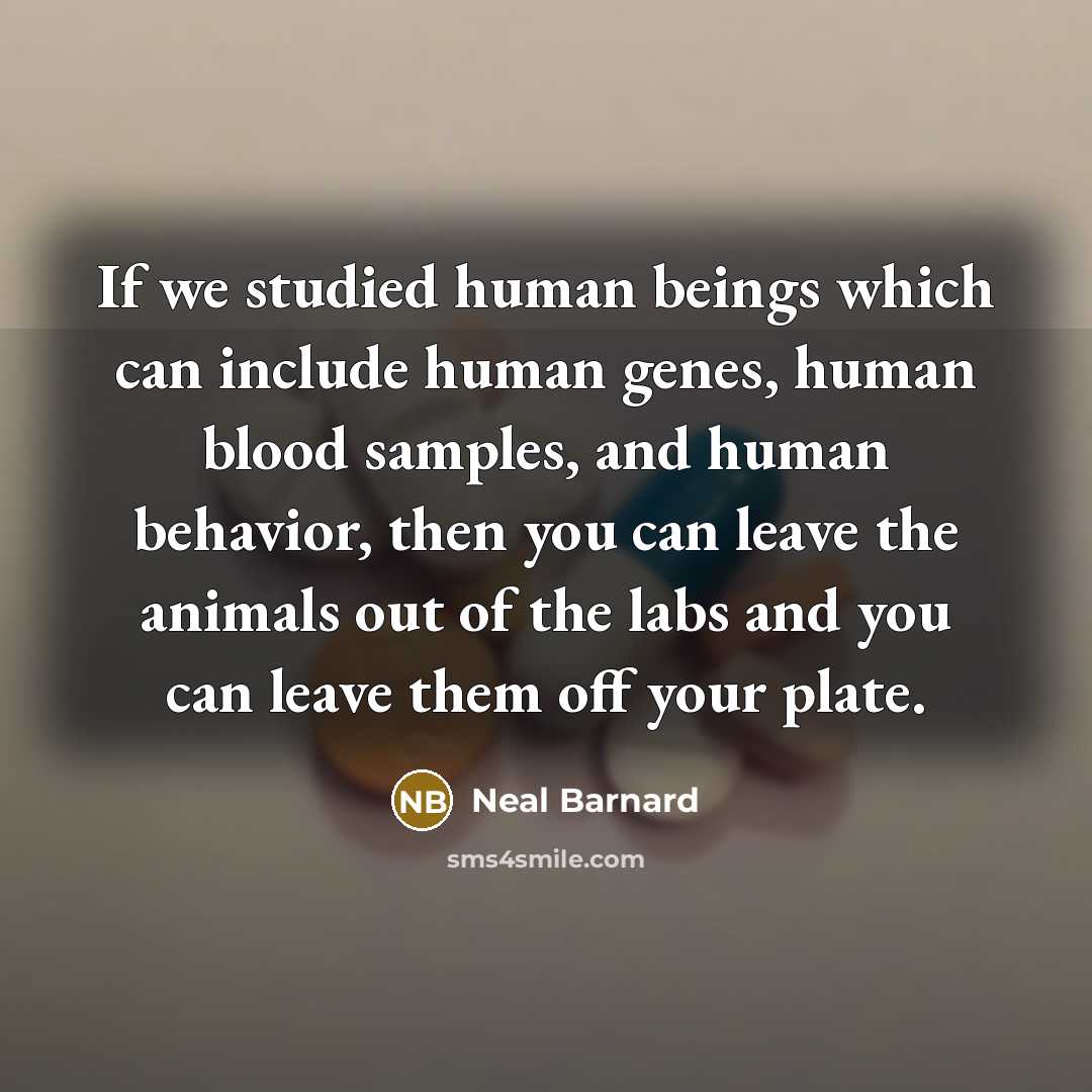 “If we studied human beings which can include human genes, human blood samples, and human behavior, then you can leave the animals out of the labs and you can leave them off your plate.” quote by Neal Barnard