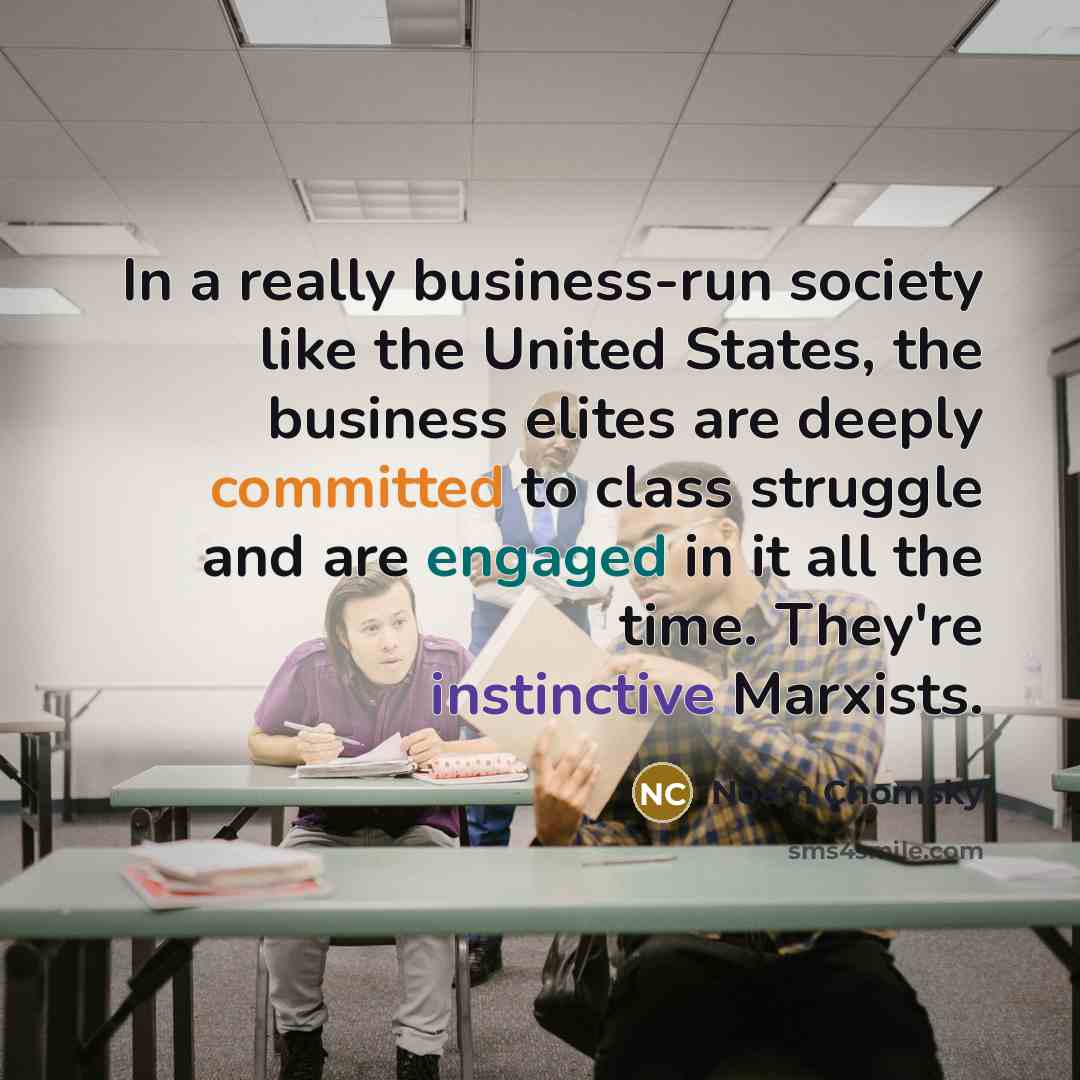 “In a really business-run society like the United States, the business elites are deeply committed to class struggle and are engaged in it all the time. They're instinctive Marxists.” quote by Noam Chomsky