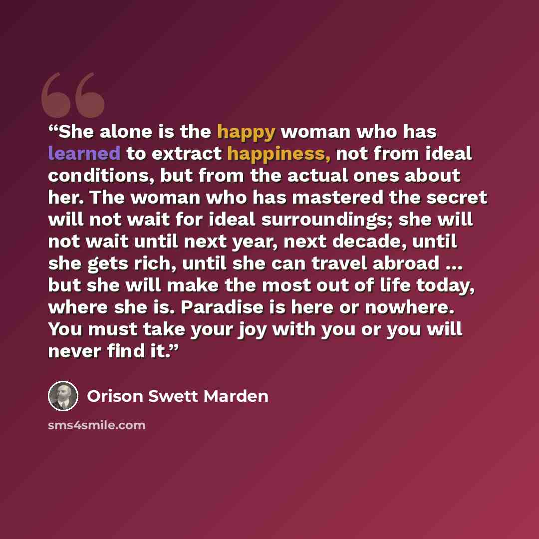 “She alone is the happy woman who has learned to extract happiness, not from ideal conditions, but from the actual ones about her. The woman who has mastered the secret will not wait for ideal surroundings; she will not wait until next year, next decade, until she gets rich, until she can travel…” quote by Orison Swett Marden